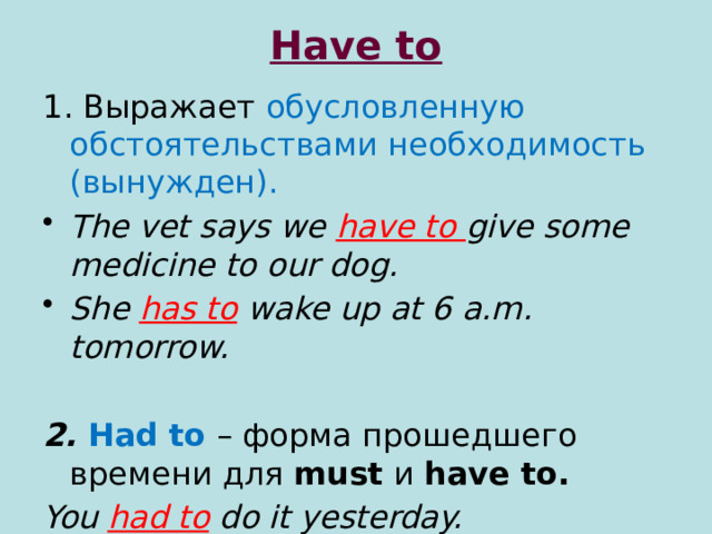Have to 1. Выражает обусловленную обстоятельствами необходимость (вынужден). The vet says we have to give some medicine to our dog. She has to  wake up at 6 a.m. tomorrow.  2. Had to  – форма прошедшего времени для must и have to. You had to  do it yesterday.  