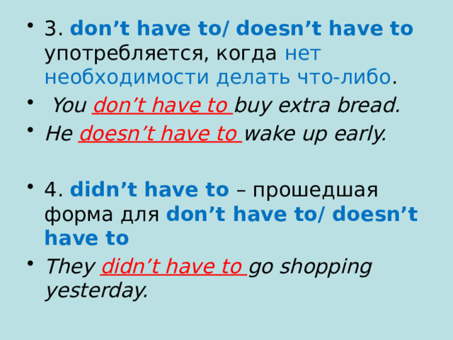 3. don’t have to/ doesn’t have to  употребляется, когда нет необходимости делать что-либо .  You don’t have to buy extra bread. He doesn’t have to wake up early.  4.  didn’t have to  – прошедшая форма для don’t have to/ doesn’t have to  They didn’t have to go shopping yesterday. 
