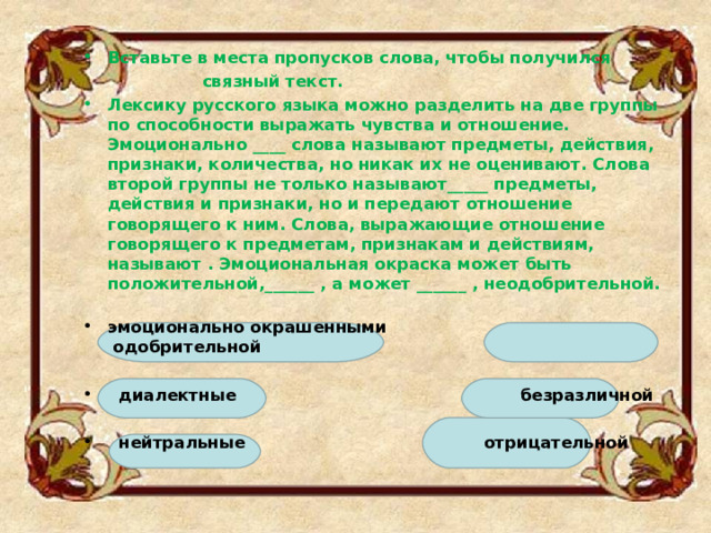 Вставьте в места пропусков слова, чтобы получился  связный текст. Лексику русского языка можно разделить на две группы по способности выражать чувства и отношение. Эмоционально ____ слова называют предметы, действия, признаки, количества, но никак их не оценивают. Слова второй группы не только называют_____ предметы, действия и признаки, но и передают отношение говорящего к ним. Слова, выражающие отношение говорящего к предметам, признакам и действиям, называют . Эмоциональная окраска может быть положительной,______ , а может ______ , неодобрительной.   эмоционально окрашенными  одобрительной     диалектные  безразличной     нейтральные  отрицательной   