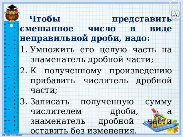  Чтобы представить смешанное число в виде неправильной дроби, надо: Умножить его целую часть на знаменатель дробной части; К полученному произведению прибавить числитель дробной части; Записать полученную сумму числителем дроби, а знаменатель дробной части оставить без изменения. 