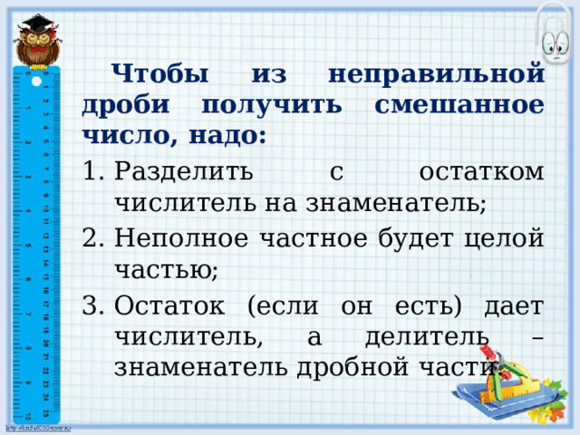  Чтобы из неправильной дроби получить смешанное число, надо: Разделить с остатком числитель на знаменатель; Неполное частное будет целой частью; Остаток (если он есть) дает числитель, а делитель – знаменатель дробной части. 