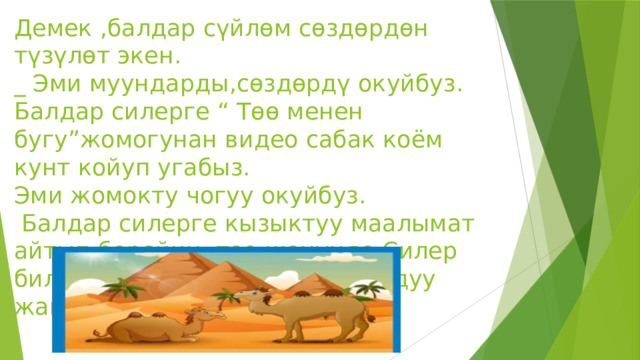 Демек ,балдар сүйлөм сөздөрдөн түзүлөт экен.  _ Эми муундарды,сөздөрдү окуйбуз.  Балдар силерге “ Төө менен бугу”жомогунан видео сабак коём кунт койуп угабыз.  Эми жомокту чогуу окуйбуз.  Балдар силерге кызыктуу маалымат айтып берейин, төө жөнүндө.Силер билесиңерби төө абдан чыдамдуу жаныбар.   