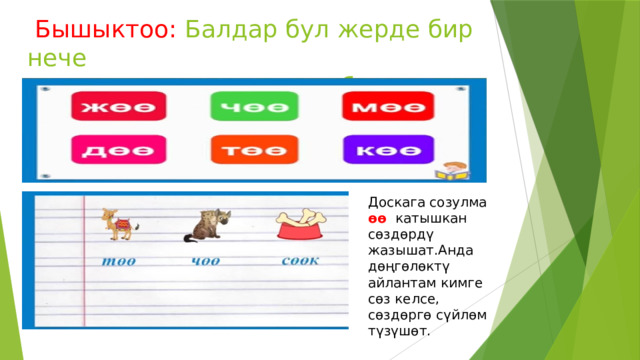  Бышыктоо: Балдар бул жерде бир нече  сүрөттөр жана муундар берилген. Доскага созулма өө катышкан сөздөрдү жазышат.Анда дөңгөлөктү айлантам кимге сөз келсе, сөздөргө сүйлөм түзүшөт. 