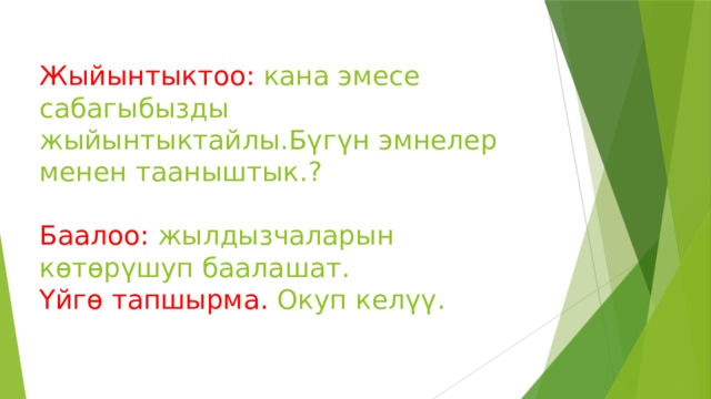 Жыйынтыктоо: кана эмесе сабагыбызды жыйынтыктайлы.Бүгүн эмнелер менен тааныштык.?   Баалоо: жылдызчаларын көтөрүшуп баалашат.  Үйгө тапшырма. Окуп келүү.   