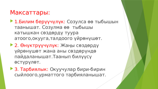 Максаттары: 1.Билим берүүчүлүк: Созулса өө тыбышын таанышат. Созулма өө тыбышы катышкан сөздөрдү туура атоого,окууга,талдоого үйрөнүшөт. 2. Өнүктрүүчүлүк: Жаңы сөздөрдү үйрөнүшөт жана аны сөздөрүндө пайдаланышат.Таанып билүүсү өстүрүлөт. 3. Тарбиялык: Окуучулар бири-бирин сыйлоого,урматтого тарбияланышат. 