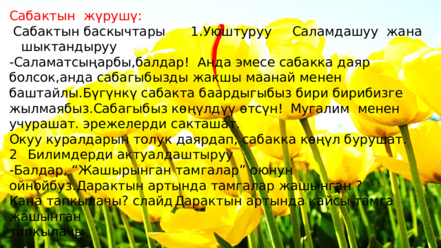 Сабактын жүрушү:  Сабактын баскычтары  1.Уюштуруу Саламдашуу жана шыктандыруу  -Саламатсыңарбы,балдар! Анда эмесе сабакка даяр болсок,анда сабагыбызды жакшы маанай менен баштайлы.Бүгүнкү сабакта баардыгыбыз бири бирибизге жылмаябыз.Сабагыбыз көңүлдүү өтсүн!  Мугалим менен учурашат. эрежелерди сакташат. Окуу куралдарын толук даярдап, сабакка көңүл бурушат. Билимдерди актуалдаштыруу  -Балдар, “Жашырынган тамгалар” оюнун ойнойбуз.Дарактын артында тамгалар жашынган ? Кана тапкылачы? слайд  Дарактын артында кайсы тамга жашынган тапкылачы 