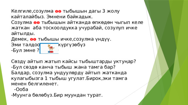Келгиле,созулма өө тыбышын дагы 3 жолу кайталайбыз. Эмнени байкадык. Созулма өө тыбышын айтканда өпкөдөн чыгып келе жаткан аба тоскоолдукка учурабай, созулуп ичке айтылды. Демек, өө  тыбышы ичке,созулма үндүү. Эми талдоо ишин жүргүзөбүз -Бул эмне ? Сөздү айтып жатып кайсы тыбыштарды уктуңар? -Бул сөздө канча тыбыш жана тамга бар? Балдар, созулма ундуулөрдү айтып жатканда кулагыбызга 1 тыбыш угулат.Бирок,эки тамга менен белгиленет.  -Ооба -Муунга бөлөбүз.Бир муундан турат. 