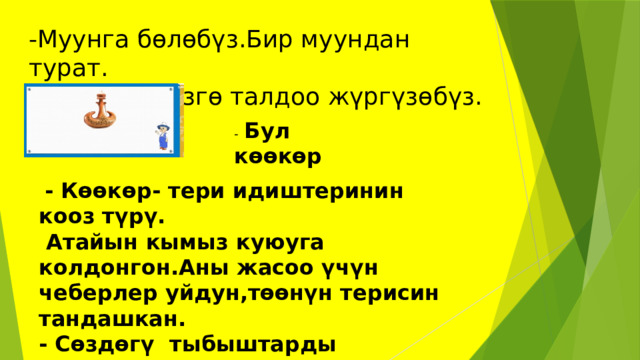 -Муунга бөлөбүз.Бир муундан турат.  -Кийинки сөзгө талдоо жүргүзөбүз. -  Бул көөкөр  - Көөкөр- тери идиштеринин кооз түрү.  Атайын кымыз куюуга колдонгон.Аны жасоо үчүн чеберлер уйдун,төөнүн терисин тандашкан. - Сөздөгү тыбыштарды атагылачы? -Бул сөздө 5 тыбыш,6 тамга бар. 