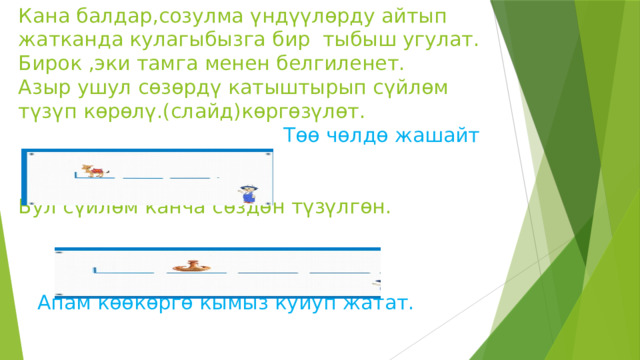 Кана балдар,созулма үндүүлөрду айтып жатканда кулагыбызга бир тыбыш угулат.  Бирок ,эки тамга менен белгиленет.  Азыр ушул сөзөрдү катыштырып сүйлөм түзүп көрөлү.(слайд)көргөзүлөт.  Төө чөлдө жашайт    Бул сүйлөм канча сөздөн түзүлгөн.       Апам көөкөргө кымыз куйуп жатат.   