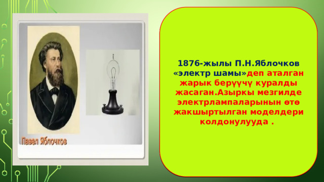 1876-жылы П.Н.Яблочков «электр шамы» деп аталган жарык берүүчү куралды жасаган.Азыркы мезгилде электрлампаларынын өтө жакшыртылган моделдери колдонулууда . 