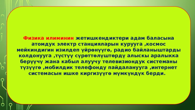 Физика илиминин жетишкендиктери адам баласына атомдук электр станцияларын курууга ,космос мейкиндигин изилдеп үйрөнүүгө, радио байланыштарды колдонууга ,түстүү сүрөттөлүштөрдү алыскы аралыкка берүүчү жана кабыл алуучу телевизиондук системаны түзүүгө ,мобилдик телефонду пайдаланууга ,интернет системасын ишке киргизүүгө мүмкүндүк берди. 