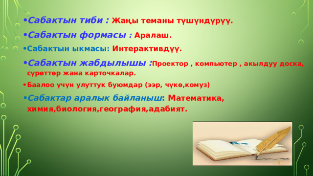 Сабактын тиби :  Жаңы теманы түшүндүрүү. Сабактын формасы : Аралаш. Сабактын ыкмасы: Интерактивдүү. Сабактын жабдылышы : Проектор , компьютер , акылдуу доска,  с үрөттөр жана карточкалар. Баалоо үчүн улуттук буюмдар ( ээр, чүк ө,комуз) Сабактар аралык байланыш : М атематика, химия,биология,география,адабият. 