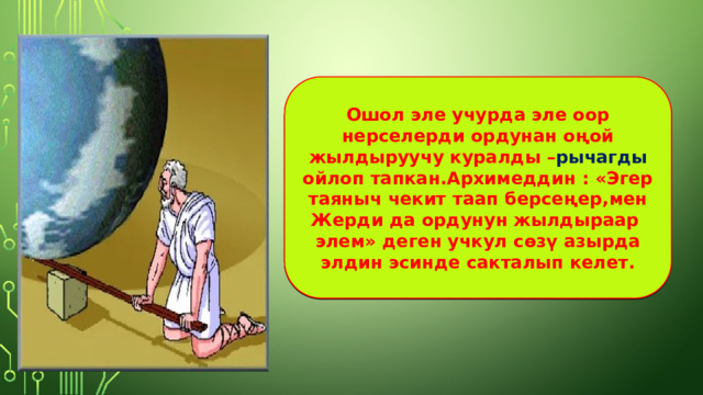 Ошол эле учурда эле оор нерселерди ордунан оңой жылдыруучу куралды – рычагды ойлоп тапкан.Архимеддин : «Эгер таяныч чекит таап берсеңер,мен Жерди да ордунун жылдыраар элем» деген учкул сөзү азырда элдин эсинде сакталып келет. 