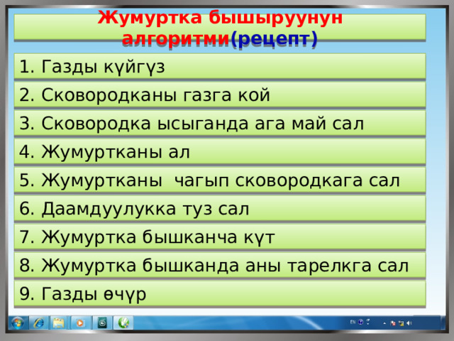 Жумуртка бышыруунун алгоритми (рецепт) 1. Газды күйгүз 2. Сковородканы газга кой 3. Сковородка ысыганда ага май сал 4. Жумуртканы ал 5. Жумуртканы чагып сковородкага сал 6. Даамдуулукка туз сал 7. Жумуртка бышканча күт 8. Жумуртка бышканда аны тарелкга сал 9. Газды өчүр  