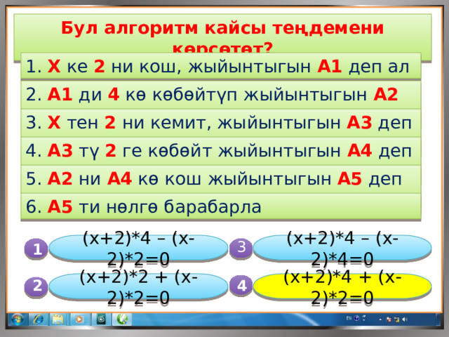 Бул алгоритм кайсы теңдемени көрсөтөт? 1. X ке 2 ни кош, жыйынтыгын А1 деп ал 2. А1 ди 4 кө көбөйтүп жыйынтыгын А2 деп ал 3. X тен 2 ни кемит, жыйынтыгын А3 деп ал 4. А3 тү 2 ге көбөйт жыйынтыгын А4 деп ал 5. А2 ни А4 кө кош жыйынтыгын А5 деп ал 6. А5 ти нөлгө барабарла (x+2)*4 – (x-2)*2=0 (x+2)*4 – (x-2)*4=0 1  3 (x+2)*4 + (x-2)*2=0 (x+2)*2 + (x-2)*2=0 4 2 