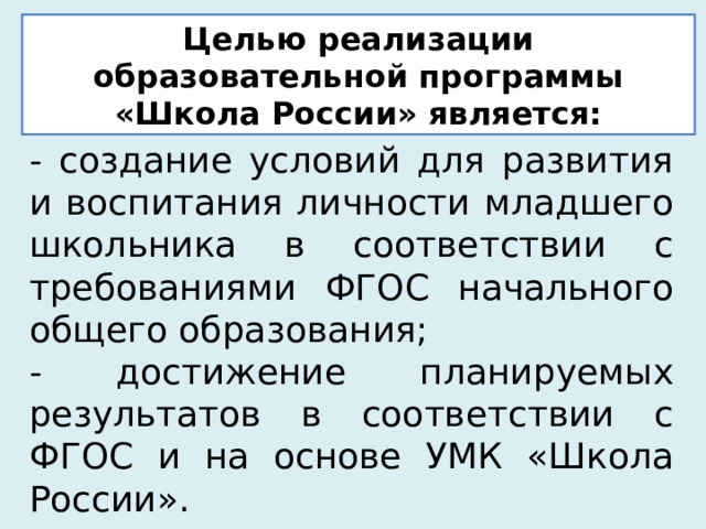 Целью реализации образовательной программы «Школа России» является: - создание условий для развития и воспитания личности младшего школьника в соответствии с требованиями ФГОС начального общего образования; - достижение планируемых результатов в соответствии с ФГОС и на основе УМК «Школа России». 