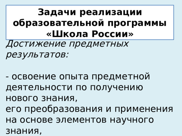 Задачи реализации образовательной программы «Школа России» Достижение предметных результатов:  - освоение опыта предметной деятельности по получению нового знания,  его преобразования и применения на основе элементов научного знания,  современной научной картины мира. 