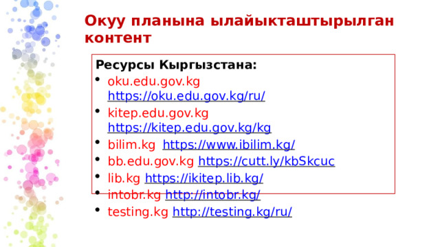 Окуу  планына  ылайыкташтырылган  контент Ресурсы  Кыргызстана: oku.edu.gov.kg  https://oku.edu.gov.kg/ru/ kitep.edu.gov.kg  https://kitep.edu.gov.kg/kg bilim.kg  https://www.ibilim.kg/ bb.edu.gov.kg  https://cutt.ly/kbSkcuc lib.kg  https://ikitep.lib.kg/ intobr.kg  http://intobr.kg/ testing.kg  http://testing.kg/ru/ 