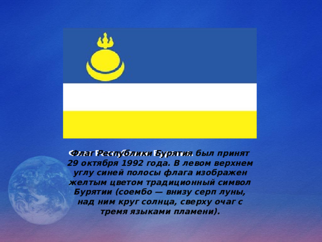 Флаг Республики Бурятия был принят 29 октября 1992 года. В левом верхнем углу синей полосы флага изображен желтым цветом традиционный символ Бурятии (соембо — внизу серп луны, над ним круг солнца, сверху очаг с тремя языками пламени). Флаг Республики Бурятия.   
