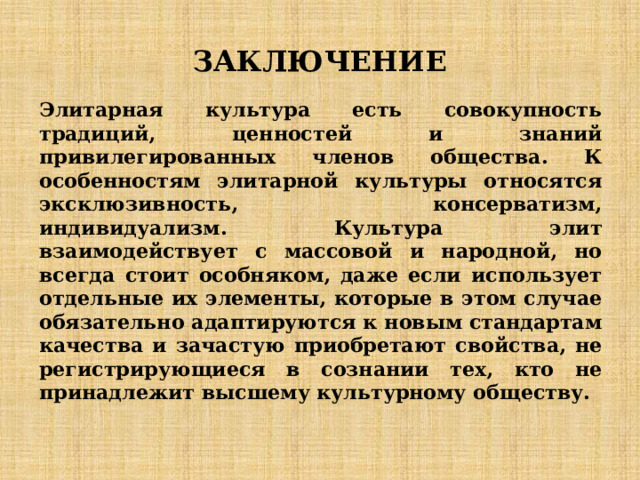 ЗАКЛЮЧЕНИЕ Элитарная культура есть совокупность традиций, ценностей и знаний привилегированных членов общества. К особенностям элитарной культуры относятся эксклюзивность, консерватизм, индивидуализм. Культура элит взаимодействует с массовой и народной, но всегда стоит особняком, даже если использует отдельные их элементы, которые в этом случае обязательно адаптируются к новым стандартам качества и зачастую приобретают свойства, не регистрирующиеся в сознании тех, кто не принадлежит высшему культурному обществу. 