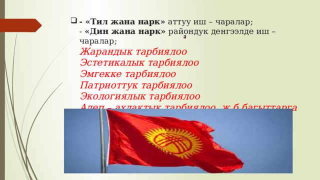 - «Тил жана нарк» аттуу иш – чаралар;  - «Дин жана нарк» райондук денгээлде иш – чаралар;  Жарандык тарбиялоо  Эстетикалык тарбиялоо  Эмгекке тарбиялоо  Патриоттук тарбиялоо  Экологиялык тарбиялоо  Адеп – ахлактык тарбиялоо ж.б.багыттарга кирет.       