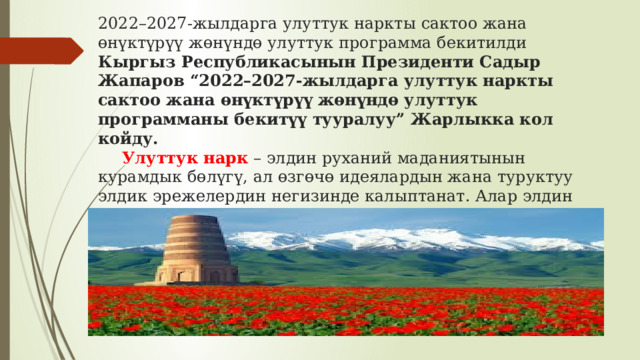 2022–2027-жылдарга улуттук наркты сактоо жана өнүктүрүү жөнүндө улуттук программа бекитилди  Кыргыз Республикасынын Президенти Садыр Жапаров “2022–2027-жылдарга улуттук наркты сактоо жана өнүктүрүү жөнүндө улуттук программаны бекитүү тууралуу” Жарлыкка кол койду.   Улуттук нарк  – элдин руханий маданиятынын курамдык бөлүгү, ал өзгөчө идеялардын жана туруктуу элдик эрежелердин негизинде калыптанат. Алар элдин маданиятынын негизин түзүүчү фактор болуп саналат, анткени нарк эзелки замандан башталып, муундан - муунга өтүп келген. 