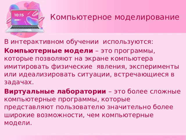 Компьютерное моделирование В интерактивном обучении используются: Компьютерные модели – это программы, которые позволяют на экране компьютера имитировать физические явления, эксперименты или идеализировать ситуации, встречающиеся в задачах. Виртуальные лаборатории – это более сложные компьютерные программы, которые представляют пользователю значительно более широкие возможности, чем компьютерные модели. 