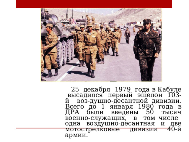 25 декабря 1979 года в Кабуле высадился первый эшелон 103-й воз-душно-десантной дивизии. Всего до 1 января 1980 года в ДРА были введены 50 тысяч военно-служащих, в том числе одна воздушно-десантная и две мотострелковые дивизии 40-й армии.  