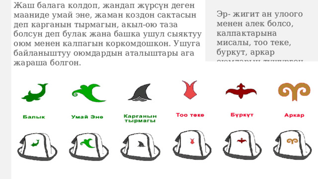 Жаш балага колдоп, жандап жүрсүн деген мааниде умай эне, жаман коздон сактасын деп карганын тырмагын, акыл-ою таза болсун деп булак жана башка ушул сыяктуу оюм менен калпагын коркомдошкон. Ушуга байланыштуу оюмдардын аталыштары ага жараша болгон. Эр- жигит ан улоого менен алек болсо, калпактарына мисалы, тоо теке, буркут, аркар оюмдарын түшүргөн. 