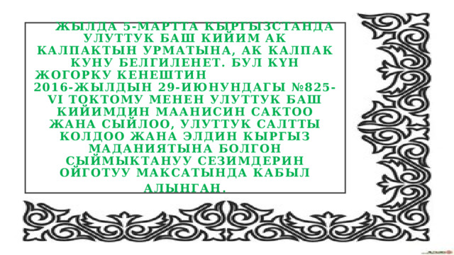  Жылда 5-мартта Кыргызстанда улуттук баш кийим ак калпактын урматына, Ак калпак куну белгиленет. Бул күн Жогорку Кенештин 2016-жылдын 29-июнундагы №825-VI токтому менен улуттук баш кийимдин маанисин сактоо жана сыйлоо, улуттук салтты колдоо жана элдин кыргыз маданиятына болгон сыймыктануу сезимдерин ойготуу максатында кабыл алынган . 