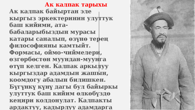  Ак калпак тарыхы  Ак калпак байыртан эле кыргыз эркектеринин улуттук баш кийими, ата-бабаларыбыздын мурасы катары саналып, өзүнө терең философияны камтыйт. Формасы, оймо-чиймелери, өзгөрбөстөн муундан-муунга өтүп келген. Калпак аркылуу кыргыздар адамдын жашын, коомдогу абалын билишкен. Бүгүнкү күнү дагы бул байыркы улуттук баш кийим өлкөбүздө кеңири колдонулат. Калпакты ардактуу, кадырлуу адамдарга белекке беришип, майрамдарга, жумушка, кыскасы кадимки турмуш-тиричиликте кийишет. 
