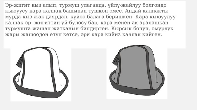 Эр-жигит кыз алып, турмуш улаганда, үйлү-жайлуу болгондо кыюуусу кара калпак башынан тушкон эмес. Андай калпакты мурда кыз жак даярдап, күйөө балага беришкен. Кара кыюуулуу калпак эр- жигиттин үй-булосу бар, кара менен ак аралашкан турмушта жашап жатканын билдирген. Кырсык болуп, өмүрлүк жары жашоодон өтүп кетсе, эри кара кийиз калпак кийген. 