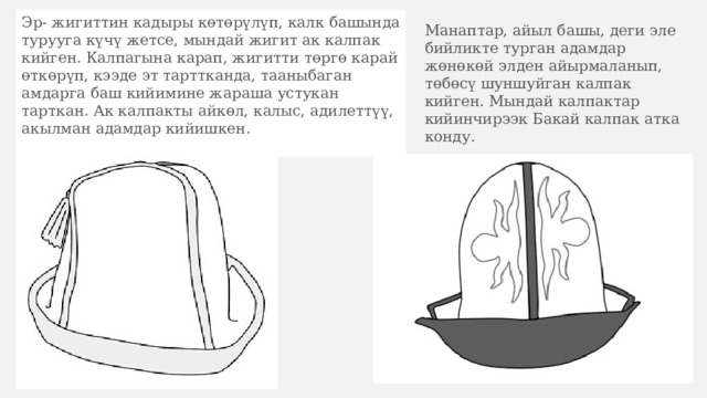 Эр- жигиттин кадыры көтөрүлүп, калк башында турууга күчү жетсе, мындай жигит ак калпак кийген. Калпагына карап, жигитти төргө карай өткөрүп, кээде эт тарттканда, тааныбаган амдарга баш кийимине жараша устукан тарткан. Ак калпакты айкөл, калыс, адилеттүү, акылман адамдар кийишкен. Манаптар, айыл башы, деги эле бийликте турган адамдар жөнөкөй элден айырмаланып, төбөсү шуншуйган калпак кийген. Мындай калпактар кийинчирээк Бакай калпак атка конду. 