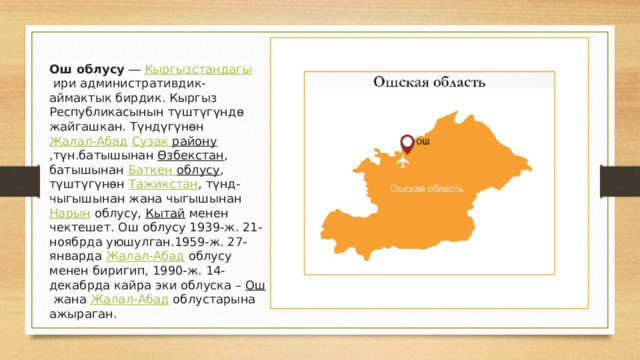 Ош облусу  ―  Кыргызстандагы  ири административдик-аймактык бирдик. Кыргыз Республикасынын түштүгүндө жайгашкан. Түндүгүнөн  Жалал-Абад   Сузак району ,түн.батышынан  Өзбекстан , батышынан  Баткен облусу , түштүгүнөн  Тажикстан , түнд-чыгышынан жана чыгышынан  Нарын  облусу, Кытай  менен чектешет. Ош облусу 1939-ж. 21-ноябрда уюшулган.1959-ж. 27-январда  Жалал-Абад  облусу менен биригип, 1990-ж. 14-декабрда кайра эки облуска –  Ош  жана  Жалал-Абад  облустарына ажыраган. 