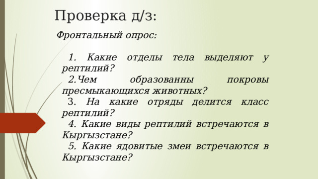 Проверка д/з: Фронтальный опрос: 1. Какие отделы тела выделяют у рептилий? 2.Чем образованны покровы пресмыкающихся животных? 3. На какие отряды делится класс рептилий? 4. Какие виды рептилий встречаются в Кыргызстане? 5. Какие ядовитые змеи встречаются в Кыргызстане? 