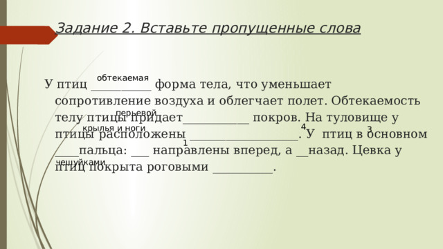       Задание 2. Вставьте пропущенные слова   У птиц __________ форма тела, что уменьшает сопротивление воздуха и облегчает полет. Обтекаемость телу птицы придает___________ покров. На туловище у птицы расположены __________________. У птиц в основном ____пальца: ___ направлены вперед, а __назад. Цевка у птиц покрыта роговыми __________.  обтекаемая перьевой 4 крылья и ноги 3 1 чешуйками 