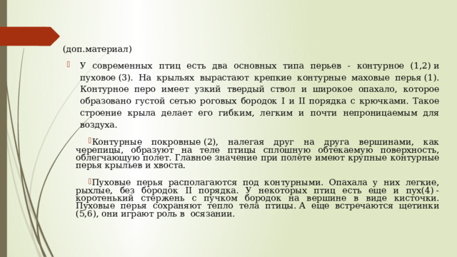 (доп.материал) У современных птиц есть два основных типа перьев - контурное (1,2) и пуховое (3). На крыльях вырастают крепкие контурные маховые перья (1). Контурное перо имеет узкий твердый ствол и широкое опахало, которое образовано густой сетью роговых бородок I и II порядка с крючками. Такое строение крыла делает его гибким, легким и почти непроницаемым для воздуха. Контурные покровные (2), налегая друг на друга вершинами, как черепицы, образуют на теле птицы сплошную обтекаемую поверхность, облегчающую полет. Главное значение при полете имеют крупные контурные перья крыльев и хвоста. Пуховые перья располагаются под контурными. Опахала у них легкие, рыхлые, без бородок II порядка. У некоторых птиц есть еще и пух(4) - коротенький стержень с пучком бородок на вершине в виде кисточки. Пуховые перья сохраняют тепло тела птицы. А еще встречаются щетинки (5,6), они играют роль в осязании. 