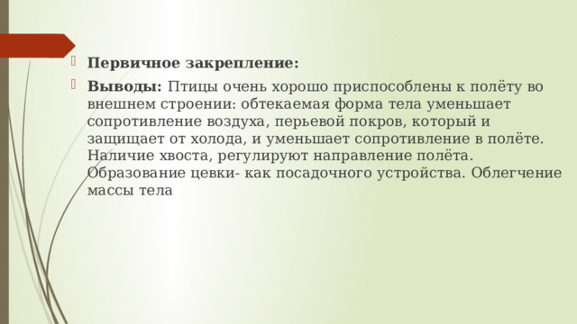 Первичное закрепление: Выводы: Птицы очень хорошо приспособлены к полёту во внешнем строении: обтекаемая форма тела уменьшает сопротивление воздуха, перьевой покров, который и защищает от холода, и уменьшает сопротивление в полёте. Наличие хвоста, регулируют направление полёта. Образование цевки- как посадочного устройства. Облегчение массы тела 