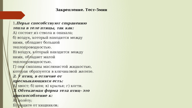 Закрепление. Тест-5мин   1 .Перья способствуют сохранению тепла в теле птицы, так как:  А) состоят из ствола и опахала;  б) воздух, который находится между ними, обладает большой теплопроводностью.  В) воздух, который находится между ними, обладает малой теплопроводностью.  Г) они смазаны маслянистой жидкостью, которая образуется в копчиковой железе.  2. У птиц, в отличие от пресмыкающихся есть:  А) хвост; б) шея; в) крылья; г) когти.  3. Обтекаемая форма тела птиц- это приспособление к:  А) полёту;  Б) защите от хищников;  В) размножению;  Г) поиску корма  4.На ногах птиц есть роговые чешуйки, что свидетельствует об их родстве с:  А) пресмыкающимися;  Б) земноводными;  В) млекопитающими;  Г) кольчатыми червями.  5.У птиц не является приспособлением к полёту:  А) обтекаемая форма тела;  Б) крылья;  В) когти;  Г) образование цевки   