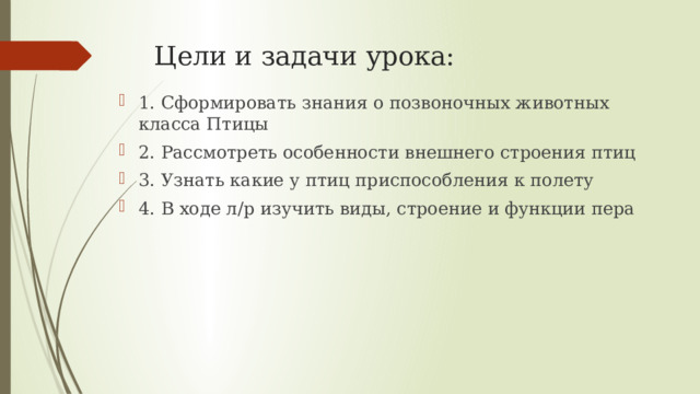 Цели и задачи урока: 1. Сформировать знания о позвоночных животных класса Птицы 2. Рассмотреть особенности внешнего строения птиц 3. Узнать какие у птиц приспособления к полету 4. В ходе л/р изучить виды, строение и функции пера 