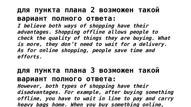 для пункта плана 2 возможен такой вариант полного ответа: I believe both ways of shopping have their advantages. Shopping offline allows people to check the quality of things they are buying. What is more, they don’t need to wait for a delivery. As for online shopping, people save time and efforts.  для пункта плана 3 возможен такой вариант полного ответа: However, both types of shopping have their disadvantages. For example, after buying something offline, you have to wait in line to pay and carry heavy bags home. When you buy something online, you may do it on a fake website and lose your money. 