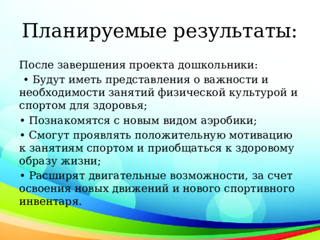 Планируемые результаты: После завершения проекта дошкольники: • Будут иметь представления о важности и необходимости занятий физической культурой и спортом для здоровья; • Познакомятся с новым видом аэробики; • Смогут проявлять положительную мотивацию к занятиям спортом и приобщаться к здоровому образу жизни; • Расширят двигательные возможности, за счет освоения новых движений и нового спортивного инвентаря. 