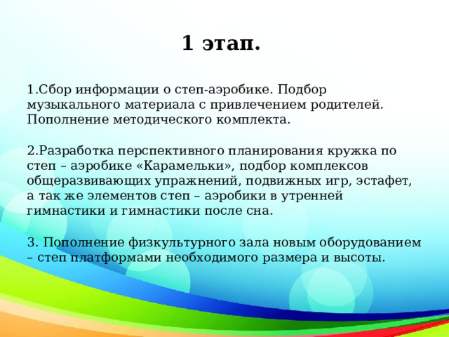 1 этап. 1.Сбор информации о степ-аэробике. Подбор музыкального материала с привлечением родителей. Пополнение методического комплекта. 2.Разработка перспективного планирования кружка по степ – аэробике «Карамельки», подбор комплексов общеразвивающих упражнений, подвижных игр, эстафет, а так же элементов степ – аэробики в утренней гимнастики и гимнастики после сна. 3. Пополнение физкультурного зала новым оборудованием – степ платформами необходимого размера и высоты. 