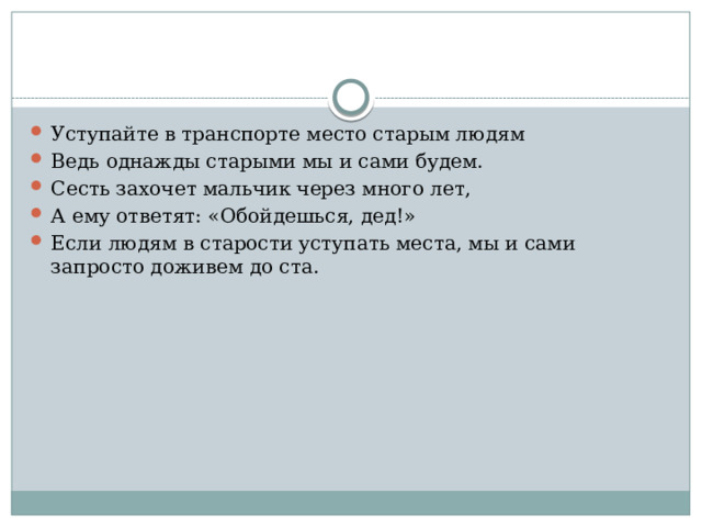 Уступайте в транспорте место старым людям Ведь однажды старыми мы и сами будем. Сесть захочет мальчик через много лет, А ему ответят: «Обойдешься, дед!» Если людям в старости уступать места, мы и сами запросто доживем до ста. 