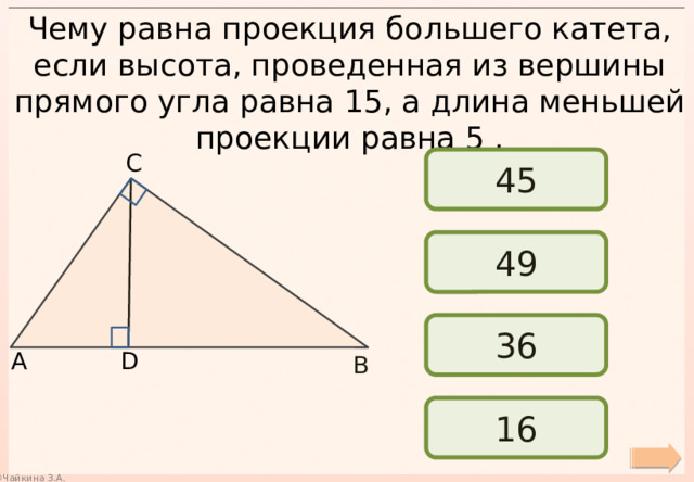 Чему равна проекция большего катета, если высота, проведенная из вершины прямого угла равна 15, а длина меньшей проекции равна 5 . С 45 49 36 А D В 16 