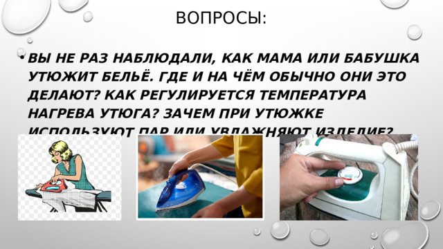 Вопросы: Вы не раз наблюдали, как мама или бабушка утюжит бельё. Где и на чём обычно они это делают? Как регулируется температура нагрева утюга? Зачем при утюжке используют пар или увлажняют изделие? 