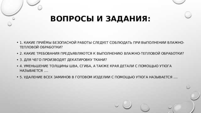 Вопросы и задания:   1. Какие приёмы безопасной работы следует соблюдать при выполнении влажно-тепловой обработки? 2. Какие требования предъявляются к выполнению влажно-тепловой обработки? 3. Для чего производят декатировку ткани? 4. Уменьшение толщины шва, сгиба, а также края детали с помощью утюга называется .... 5. Удаление всех заминов в готовом изделии с помощью утюга называется .... 