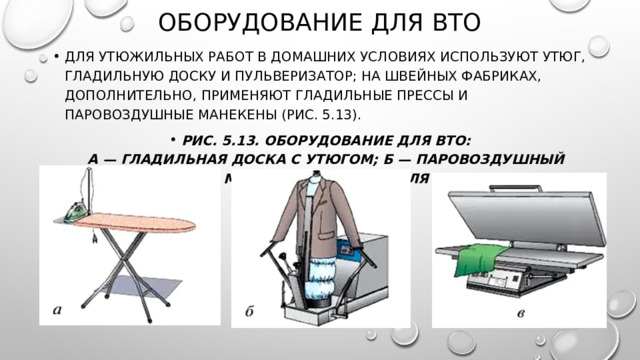 Оборудование для ВТО Для утюжильных работ в домашних условиях используют утюг, гладильную доску и пульверизатор; на швейных фабриках, дополнительно, применяют гладильные прессы и паровоздушные манекены (рис. 5.13). Рис. 5.13. Оборудование для ВТО:  а — гладильная доска с утюгом; б — паровоздушный манекен; в — пресс для 