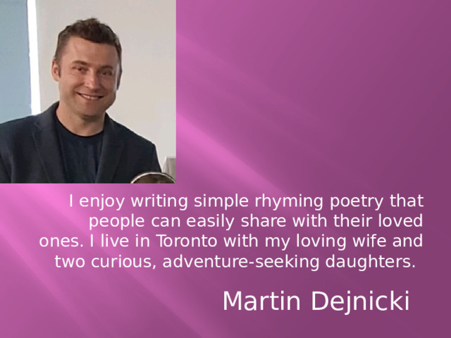 I enjoy writing simple rhyming poetry that people can easily share with their loved ones. I live in Toronto with my loving wife and two curious, adventure-seeking daughters.        Martin Dejnicki 
