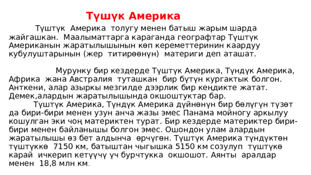  Түшүк Америка   Түштүк Америка толугу менен батыш жарым шарда жайгашкан. Маалыматтарга караганда географтар Түштүк Американын жаратылышынын көп кереметтеринин каардуу кубулуштарынын (жер титирөөнүн) материги деп аташат.  Мурунку бир кездерде Түштүк Америка, Түндүк Америка, Африка жана Австралия туташкан бир бүтүн кургактык болгон. Анткени, алар азыркы мезгилде дээрлик бир кеңдикте жатат. Демек,алардын жаратылышында окшоштуктар бар.  Түштүк Америка, Түндүк Америка дүйнөнүн бир бөлүгүн түзөт да бири-бири менен узун анча жазы эмес Панама мойногу аркылуу кошулган эки чоң материктен турат. Бир кездерде материктер бири-бири менен байланышы болгон эмес. Ошондон улам алардын жаратылышы өз бет алдынча өрчүгөн. Түштүк Америка түндүктөн түштүккө 7150 км, батыштан чыгышка 5150 км созулуп түштүкө карай ичкерип кетүүчү үч бурчтукка окшошот. Аянты аралдар менен 18,8 млн км . 